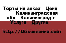 Торты на заказ › Цена ­ 600 - Калининградская обл., Калининград г. Услуги » Другие   